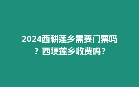 2024西耕蓮鄉(xiāng)需要門票嗎？西埂蓮鄉(xiāng)收費(fèi)嗎？