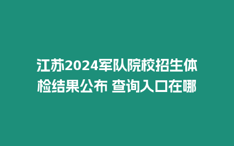 江蘇2024軍隊院校招生體檢結果公布 查詢入口在哪