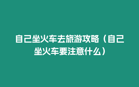 自己坐火車去旅游攻略（自己坐火車要注意什么）