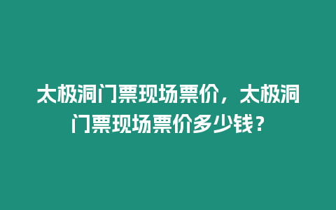 太極洞門票現(xiàn)場票價，太極洞門票現(xiàn)場票價多少錢？