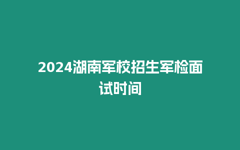 2024湖南軍校招生軍檢面試時間