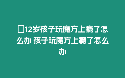 ?12歲孩子玩魔方上癮了怎么辦 孩子玩魔方上癮了怎么辦