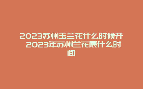 2024蘇州玉蘭花什么時候開 2024年蘇州蘭花展什么時間