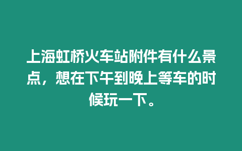 上海虹橋火車站附件有什么景點，想在下午到晚上等車的時候玩一下。