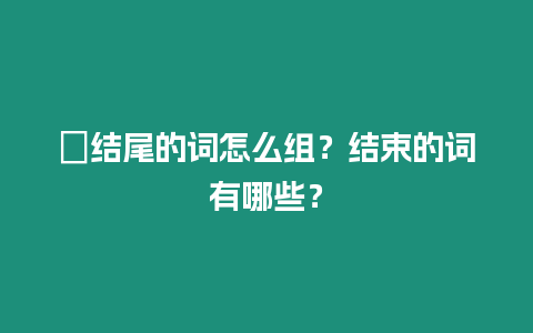 ?結尾的詞怎么組？結束的詞有哪些？