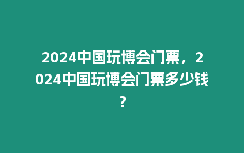 2024中國玩博會門票，2024中國玩博會門票多少錢？