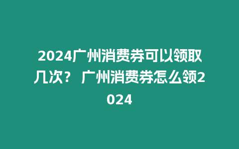 2024廣州消費券可以領取幾次？ 廣州消費券怎么領2024