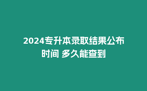 2024專升本錄取結果公布時間 多久能查到