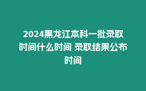 2024黑龍江本科一批錄取時間什么時間 錄取結(jié)果公布時間