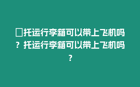 ?托運行李箱可以帶上飛機嗎？托運行李箱可以帶上飛機嗎？