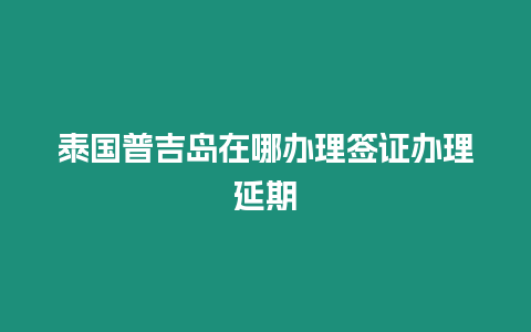 泰國普吉島在哪辦理簽證辦理延期