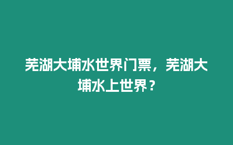 蕪湖大埔水世界門票，蕪湖大埔水上世界？