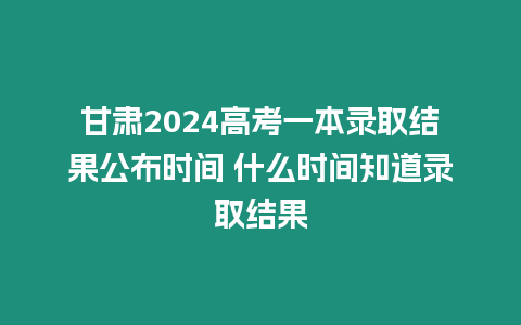 甘肅2024高考一本錄取結(jié)果公布時間 什么時間知道錄取結(jié)果