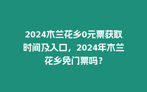 2024木蘭花鄉0元票獲取時間及入口，2024年木蘭花鄉免門票嗎？