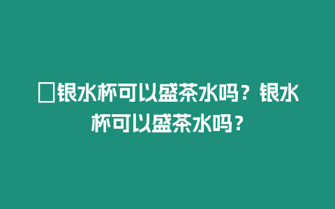 ?銀水杯可以盛茶水嗎？銀水杯可以盛茶水嗎？