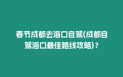 春節成都去海口自駕(成都自駕海口最佳路線攻略)？