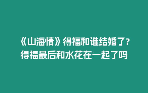 《山海情》得福和誰結婚了?得福最后和水花在一起了嗎