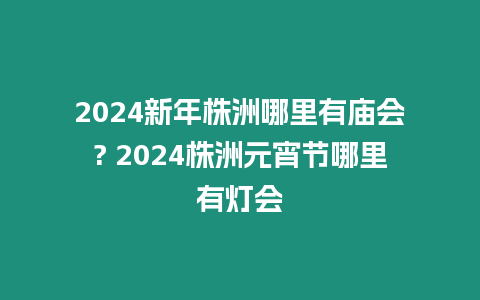 2024新年株洲哪里有廟會? 2024株洲元宵節(jié)哪里有燈會