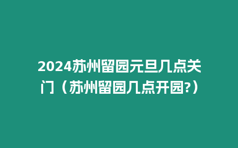 2024蘇州留園元旦幾點關門（蘇州留園幾點開園?）