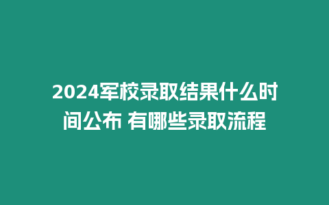 2024軍校錄取結果什么時間公布 有哪些錄取流程