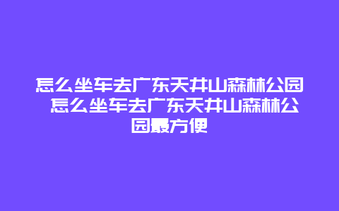 怎么坐車去廣東天井山森林公園 怎么坐車去廣東天井山森林公園最方便