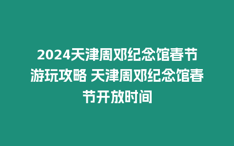 2024天津周鄧紀(jì)念館春節(jié)游玩攻略 天津周鄧紀(jì)念館春節(jié)開放時(shí)間