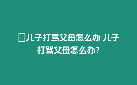 ?兒子打罵父母怎么辦 兒子打罵父母怎么辦？