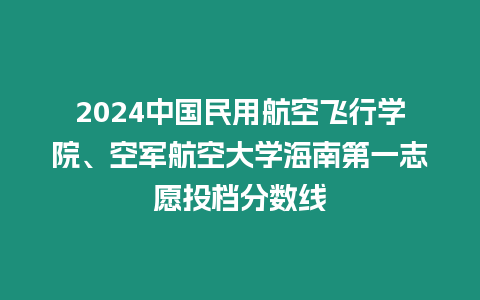 2024中國民用航空飛行學院、空軍航空大學海南第一志愿投檔分數(shù)線