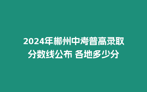 2024年郴州中考普高錄取分?jǐn)?shù)線公布 各地多少分