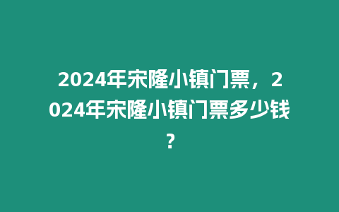 2024年宋隆小鎮門票，2024年宋隆小鎮門票多少錢？