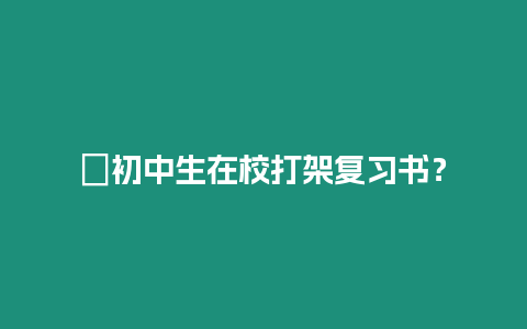 ?初中生在校打架復(fù)習(xí)書？