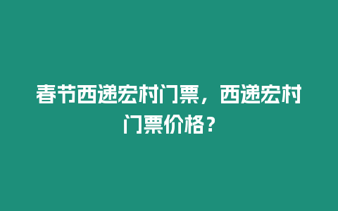 春節西遞宏村門票，西遞宏村門票價格？