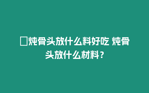 ?燉骨頭放什么料好吃 燉骨頭放什么材料？