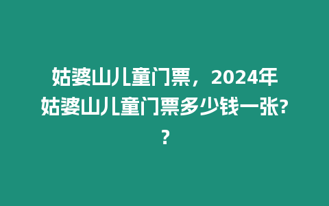 姑婆山兒童門(mén)票，2024年姑婆山兒童門(mén)票多少錢(qián)一張?？