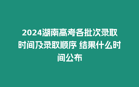 2024湖南高考各批次錄取時(shí)間及錄取順序 結(jié)果什么時(shí)間公布