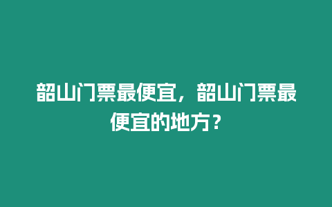 韶山門票最便宜，韶山門票最便宜的地方？