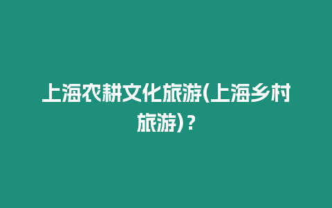 上海農(nóng)耕文化旅游(上海鄉(xiāng)村旅游)？