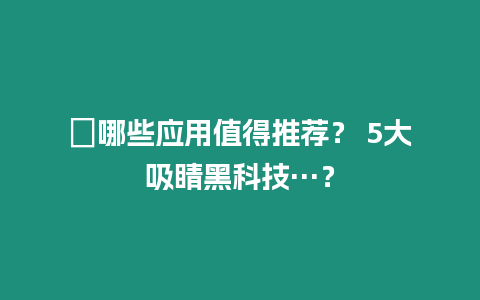 ?哪些應(yīng)用值得推薦？ 5大吸睛黑科技…？