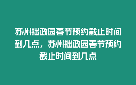 蘇州拙政園春節預約截止時間到幾點，蘇州拙政園春節預約截止時間到幾點