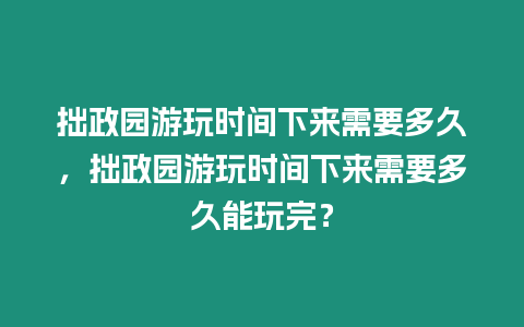 拙政園游玩時間下來需要多久，拙政園游玩時間下來需要多久能玩完？