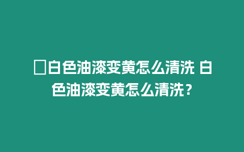 ?白色油漆變黃怎么清洗 白色油漆變黃怎么清洗？