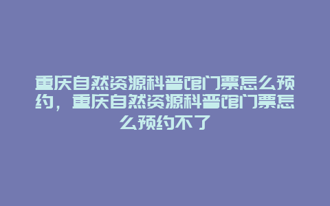 重慶自然資源科普館門票怎么預約，重慶自然資源科普館門票怎么預約不了