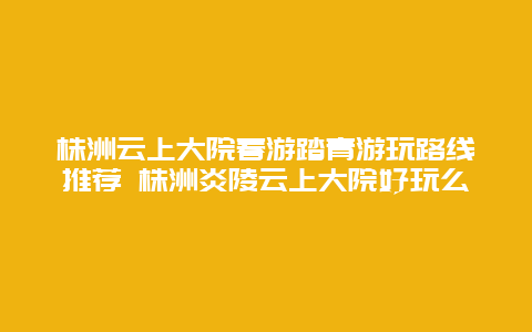 株洲云上大院春游踏青游玩路線推薦 株洲炎陵云上大院好玩么