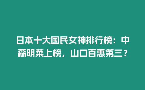 日本十大國民女神排行榜：中森明菜上榜，山口百惠第三？