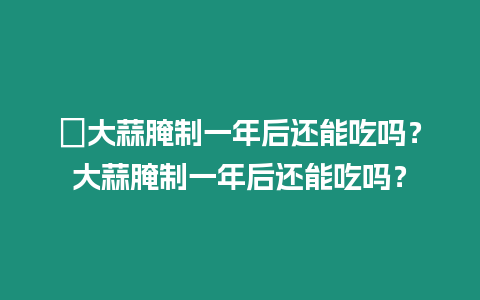 ?大蒜腌制一年后還能吃嗎？大蒜腌制一年后還能吃嗎？