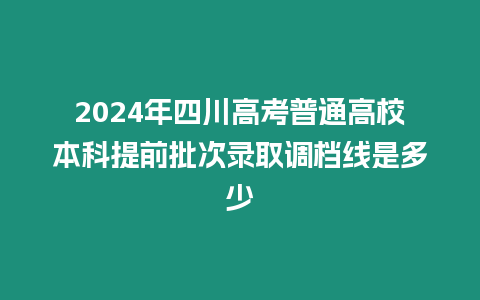 2024年四川高考普通高校本科提前批次錄取調檔線是多少