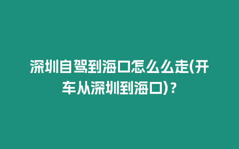 深圳自駕到海口怎么么走(開車從深圳到海口)？