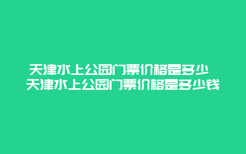 天津水上公園門票價格是多少 天津水上公園門票價格是多少錢