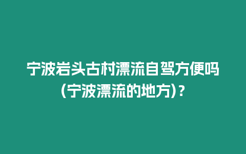 寧波巖頭古村漂流自駕方便嗎(寧波漂流的地方)？