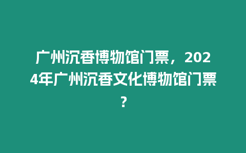 廣州沉香博物館門票，2024年廣州沉香文化博物館門票？